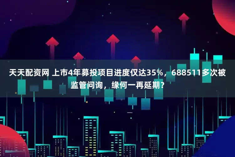 天天配资网 上市4年募投项目进度仅达35%，688511多次被监管问询，缘何一再延期？