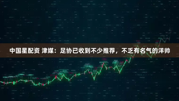 中国星配资 津媒：足协已收到不少推荐，不乏有名气的洋帅