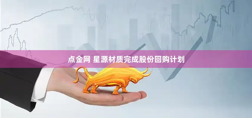 点金网 星源材质完成股份回购计划