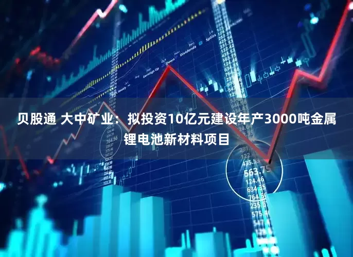 贝股通 大中矿业：拟投资10亿元建设年产3000吨金属锂电池新材料项目