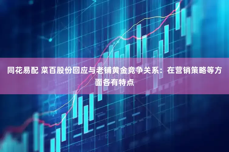 同花易配 菜百股份回应与老铺黄金竞争关系：在营销策略等方面各有特点