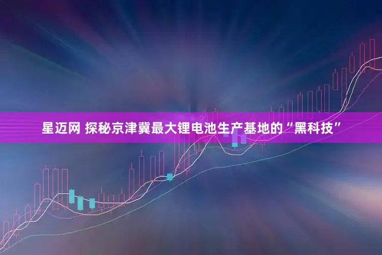 星迈网 探秘京津冀最大锂电池生产基地的“黑科技”