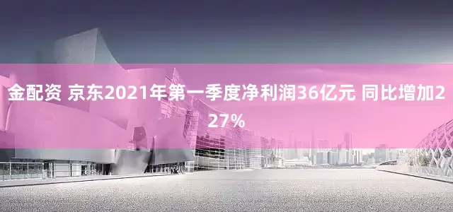 金配资 京东2021年第一季度净利润36亿元 同比增加227%