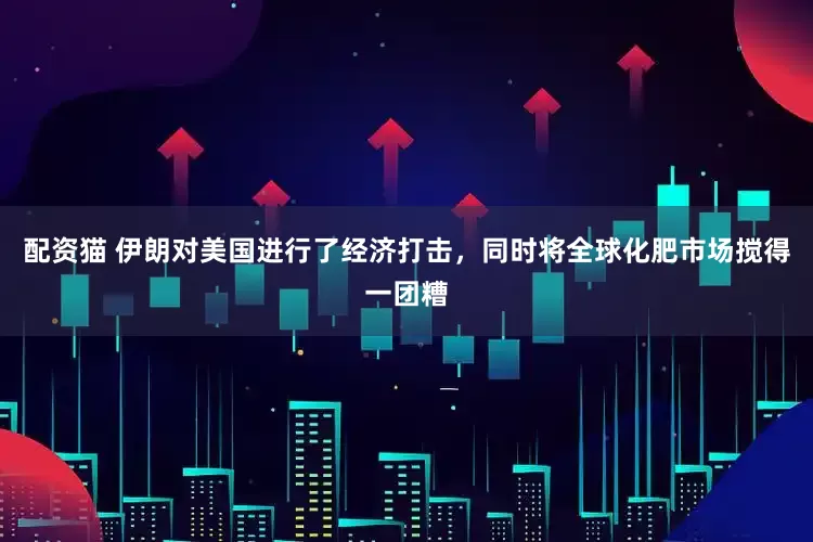 配资猫 伊朗对美国进行了经济打击，同时将全球化肥市场搅得一团糟