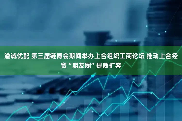 溢诚优配 第三届链博会期间举办上合组织工商论坛 推动上合经贸“朋友圈”提质扩容