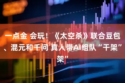 一点金 会玩！《太空杀》联合豆包、混元和千问 真人带AI组队“干架”