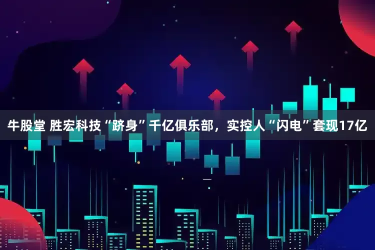 牛股堂 胜宏科技“跻身”千亿俱乐部，实控人“闪电”套现17亿