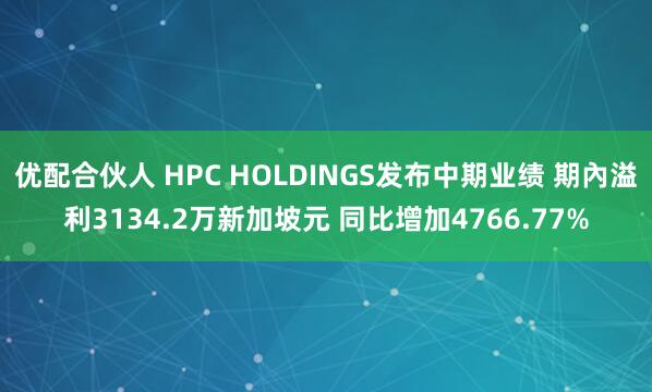 优配合伙人 HPC HOLDINGS发布中期业绩 期內溢利3134.2万新加坡元 同比增加4766.77%