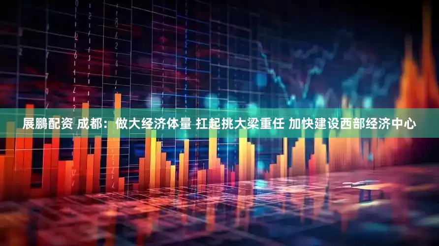 展鵬配资 成都：做大经济体量 扛起挑大梁重任 加快建设西部经济中心