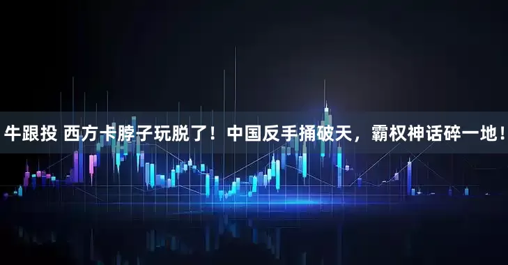 牛跟投 西方卡脖子玩脱了！中国反手捅破天，霸权神话碎一地！