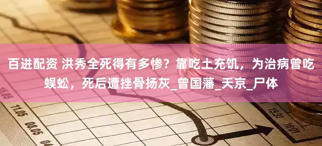 百进配资 洪秀全死得有多惨？靠吃土充饥，为治病曾吃蜈蚣，死后遭挫骨扬灰_曾国藩_天京_尸体