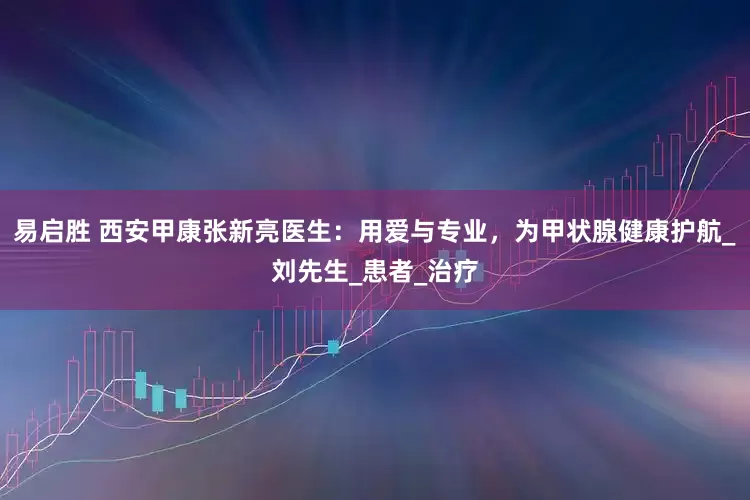 易启胜 西安甲康张新亮医生：用爱与专业，为甲状腺健康护航_刘先生_患者_治疗