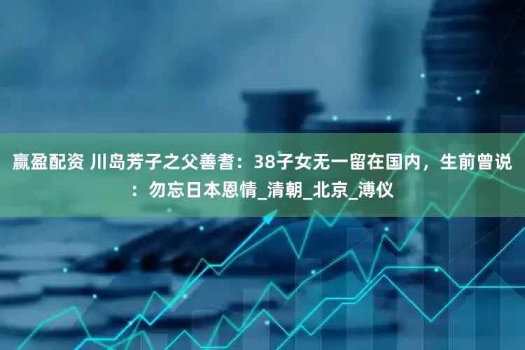 赢盈配资 川岛芳子之父善耆：38子女无一留在国内，生前曾说：勿忘日本恩情_清朝_北京_溥仪