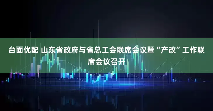 台面优配 山东省政府与省总工会联席会议暨“产改”工作联席会议召开