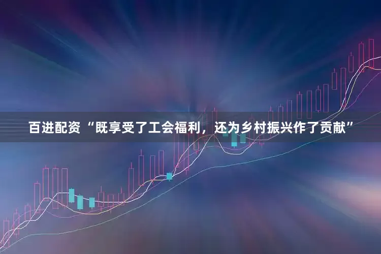 百进配资 “既享受了工会福利，还为乡村振兴作了贡献”