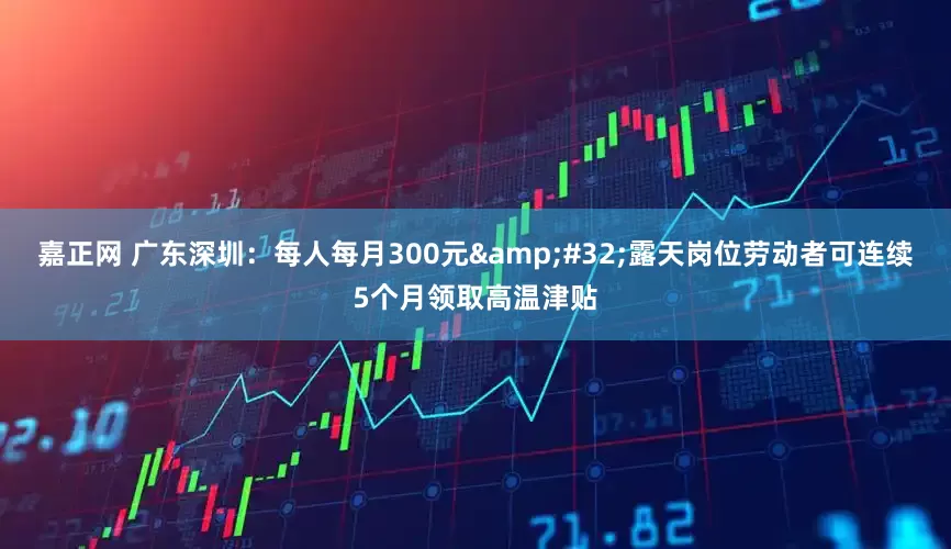 嘉正网 广东深圳：每人每月300元&#32;露天岗位劳动者可连续5个月领取高温津贴