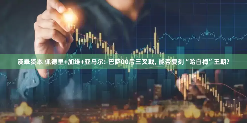 漢崋资本 佩德里+加维+亚马尔: 巴萨00后三叉戟, 能否复刻“哈白梅”王朝?