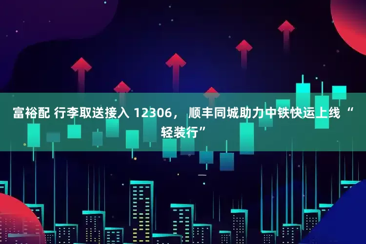富裕配 行李取送接入 12306， 顺丰同城助力中铁快运上线 “轻装行”