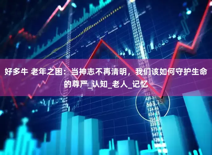 好多牛 老年之困：当神志不再清明，我们该如何守护生命的尊严_认知_老人_记忆