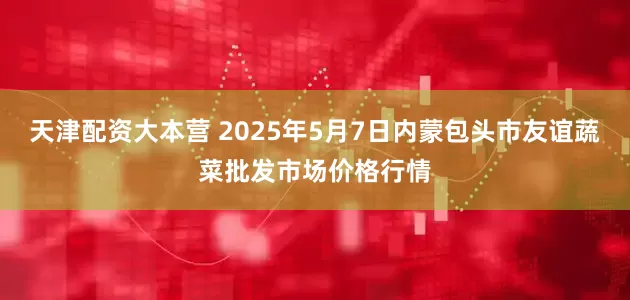 天津配资大本营 2025年5月7日内蒙包头市友谊蔬菜批发市场价格行情