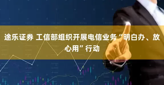 途乐证券 工信部组织开展电信业务“明白办、放心用”行动