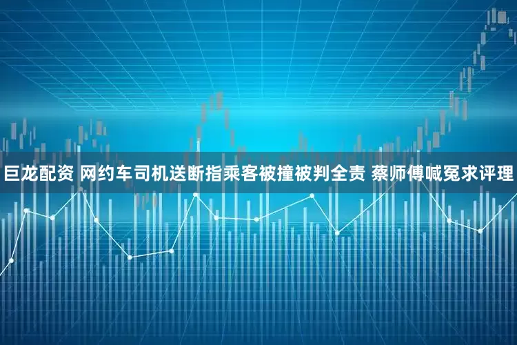 巨龙配资 网约车司机送断指乘客被撞被判全责 蔡师傅喊冤求评理