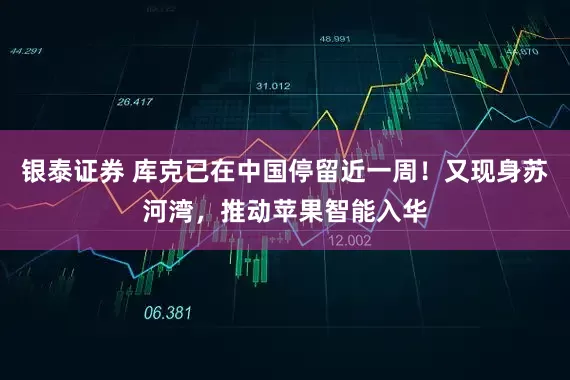 银泰证券 库克已在中国停留近一周！又现身苏河湾，推动苹果智能入华