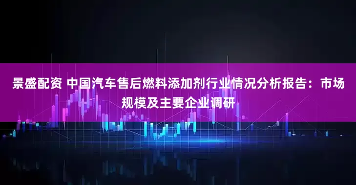 景盛配资 中国汽车售后燃料添加剂行业情况分析报告:市场规模及主要企业调研