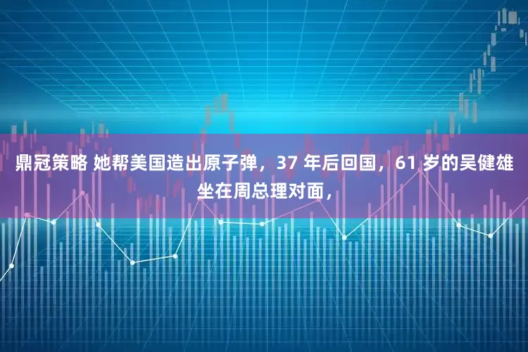 鼎冠策略 她帮美国造出原子弹，37 年后回国，61 岁的吴健雄坐在周总理对面，