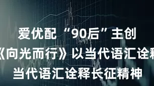 爱优配 “90后”主创挑大梁，《向光而行》以当代语汇诠释长征精神