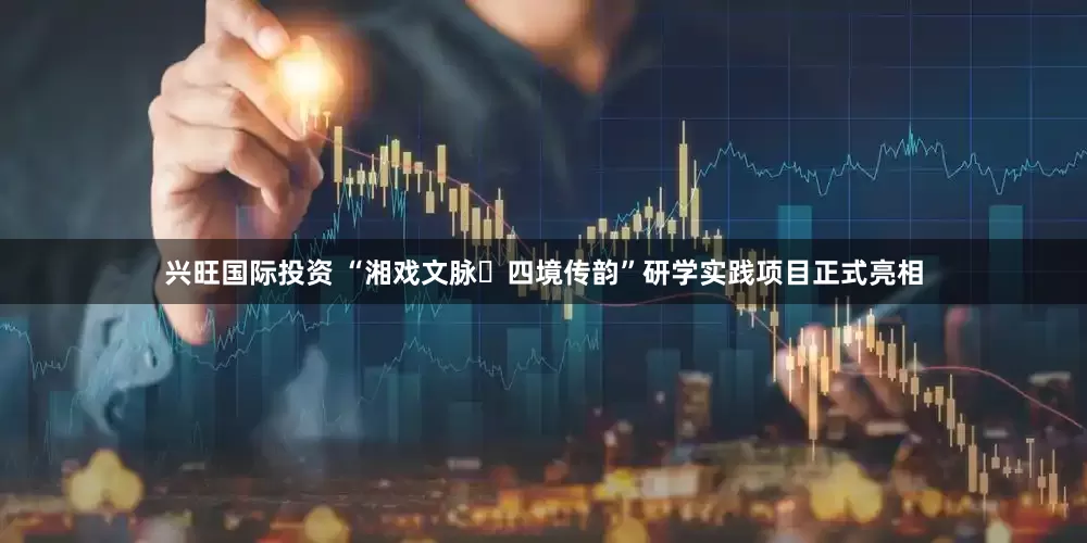 兴旺国际投资 “湘戏文脉・四境传韵”研学实践项目正式亮相